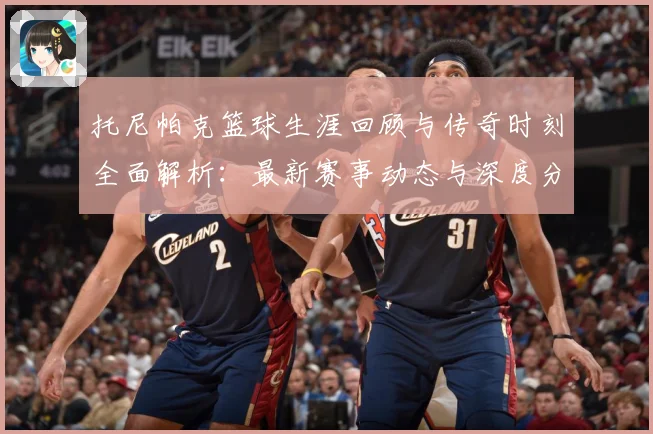 托尼帕克篮球生涯回顾与传奇时刻全面解析：最新赛事动态与深度分析