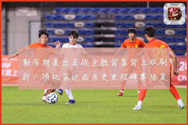 勒布朗复出五战全胜背靠背三双刷新六项纪录达成历史里程碑赛场复盘：最新赛事动态与深度分析