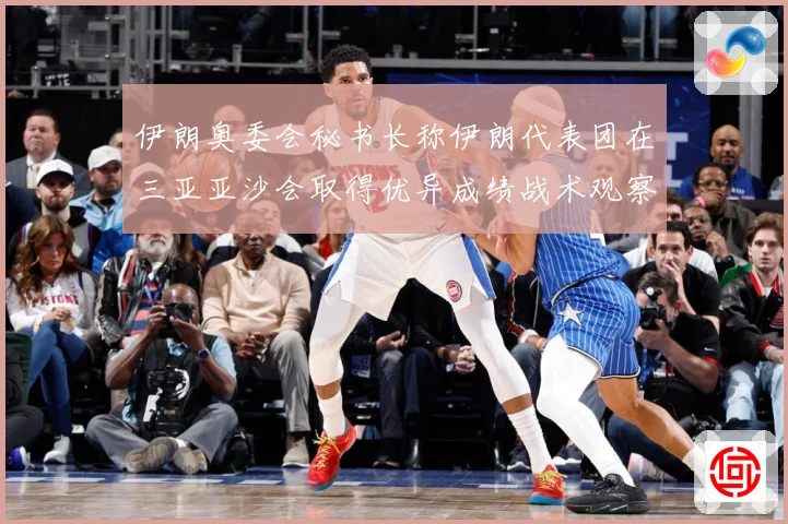 伊朗奥委会秘书长称伊朗代表团在三亚亚沙会取得优异成绩战术观察：最新赛事动态与深度分析