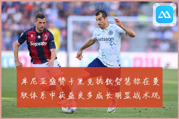 库尼亚盛赞卡里克执教智慧称在曼联体系中获益良多成长明显战术观察：最新赛事动态与深度分析