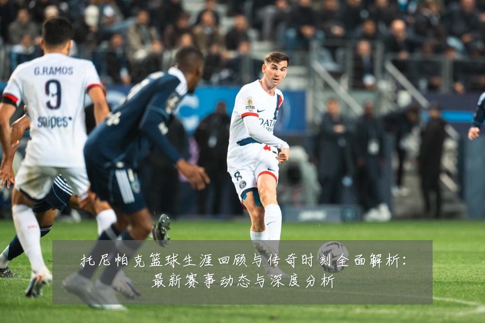 托尼帕克篮球生涯回顾与传奇时刻全面解析:最新赛事动态与深度分析