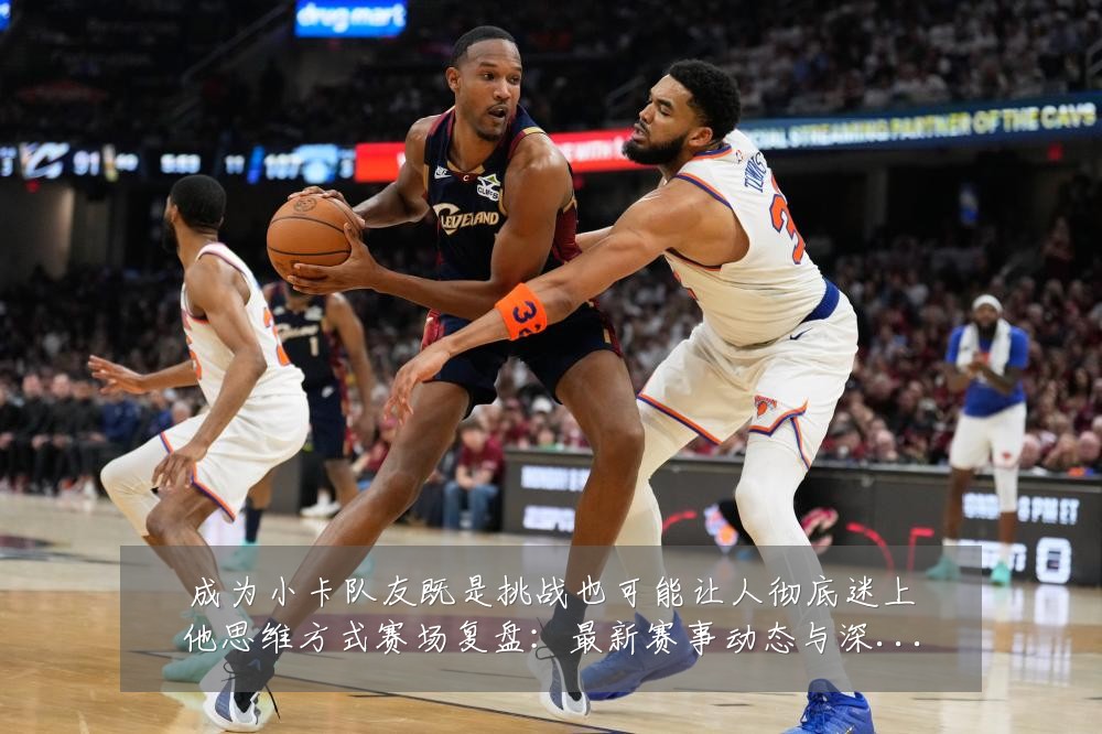 成为小卡队友既是挑战也可能让人彻底迷上他思维方式赛场复盘:最新赛事动态与深度分析