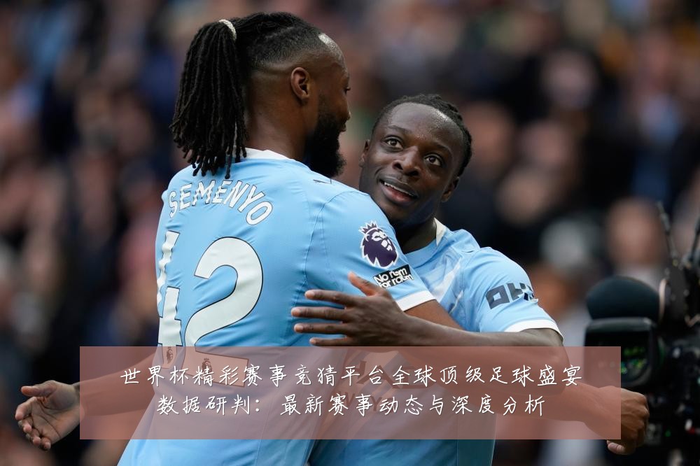 世界杯精彩赛事竞猜平台全球顶级足球盛宴数据研判:最新赛事动态与深度分析