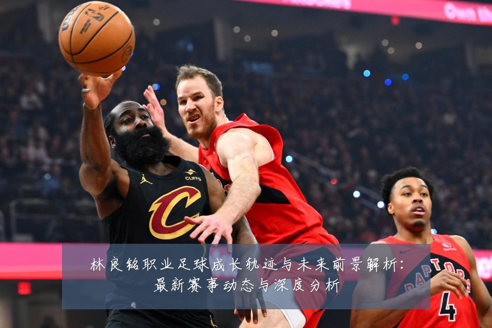 林良铭职业足球成长轨迹与未来前景解析:最新赛事动态与深度分析